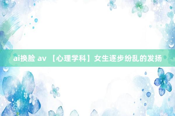 ai换脸 av 【心理学科】女生逐步纷乱的发扬