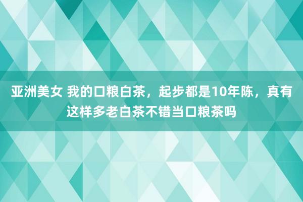 亚洲美女 我的口粮白茶，起步都是10年陈，真有这样多老白茶不错当口粮茶吗