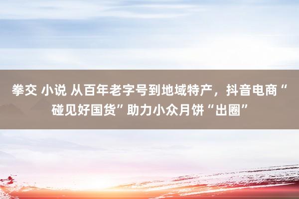 拳交 小说 从百年老字号到地域特产，抖音电商“碰见好国货”助力小众月饼“出圈”