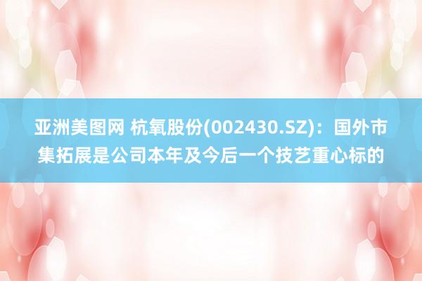 亚洲美图网 杭氧股份(002430.SZ)：国外市集拓展是公司本年及今后一个技艺重心标的