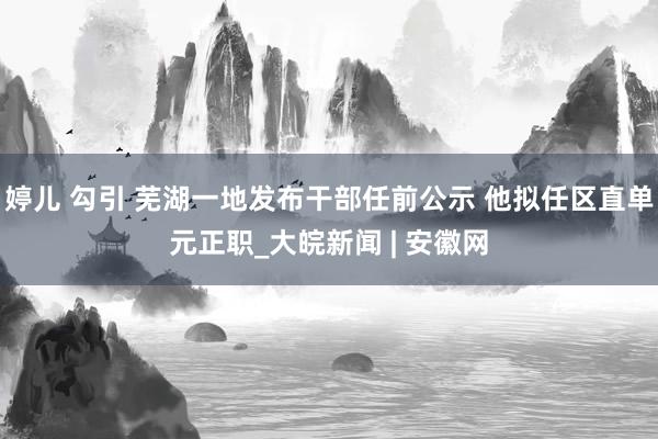 婷儿 勾引 芜湖一地发布干部任前公示 他拟任区直单元正职_大皖新闻 | 安徽网