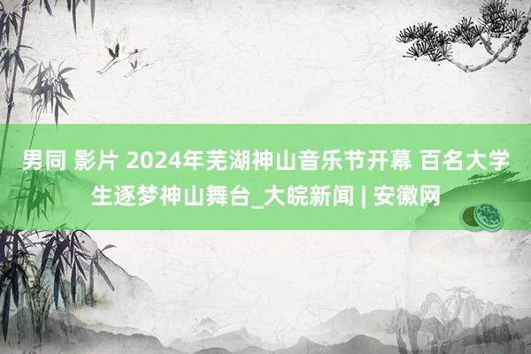 男同 影片 2024年芜湖神山音乐节开幕 百名大学生逐梦神山舞台_大皖新闻 | 安徽网