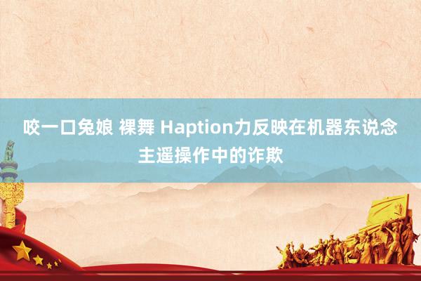 咬一口兔娘 裸舞 Haption力反映在机器东说念主遥操作中的诈欺