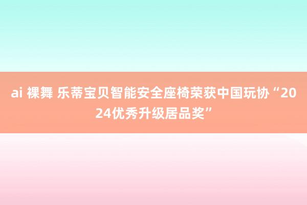 ai 裸舞 乐蒂宝贝智能安全座椅荣获中国玩协“2024优秀升级居品奖”