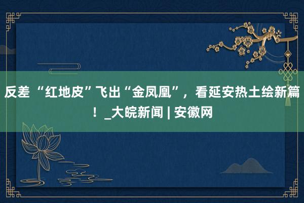 反差 “红地皮”飞出“金凤凰”，看延安热土绘新篇！_大皖新闻 | 安徽网