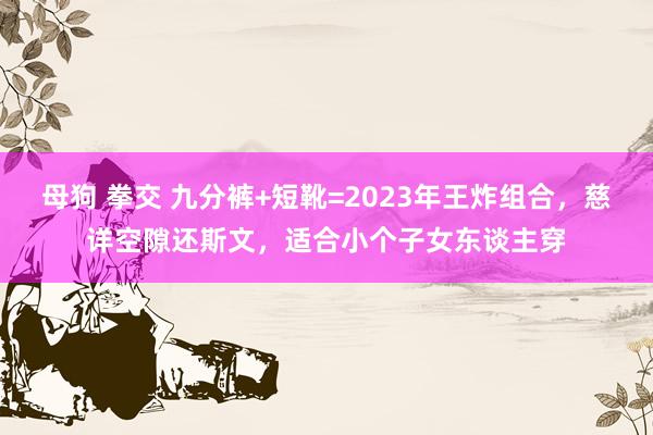 母狗 拳交 九分裤+短靴=2023年王炸组合，慈详空隙还斯文，适合小个子女东谈主穿