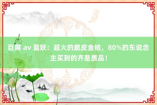 巨屌 av 蓝妖：超火的脆皮金桔，80%的东说念主买到的齐是赝品！