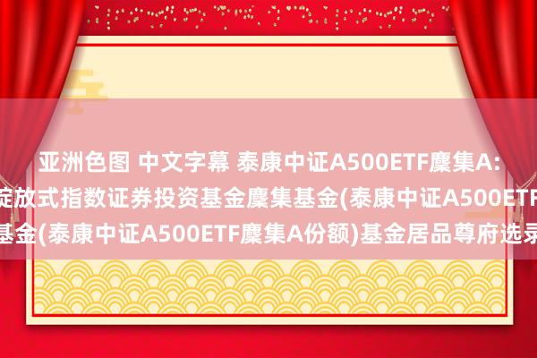 亚洲色图 中文字幕 泰康中证A500ETF麇集A: 泰康中证A500来往型绽放式指数证券投资基金麇集基金(泰康中证A500ETF麇集A份额)基金居品尊府选录