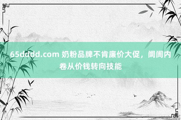 65dddd.com 奶粉品牌不肯廉价大促，阛阓内卷从价钱转向技能