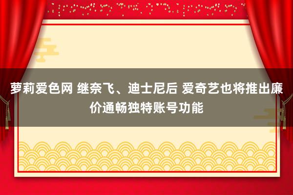 萝莉爱色网 继奈飞、迪士尼后 爱奇艺也将推出廉价通畅独特账号功能