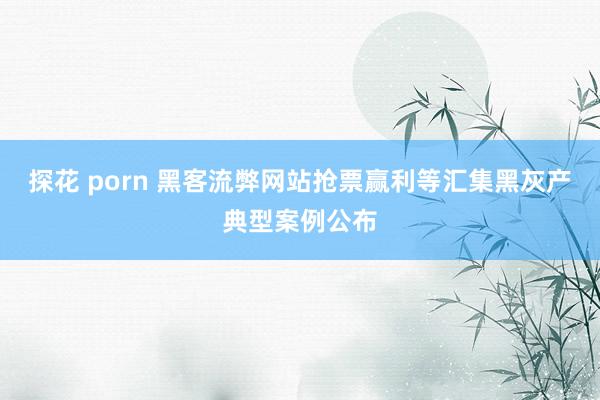 探花 porn 黑客流弊网站抢票赢利等汇集黑灰产典型案例公布