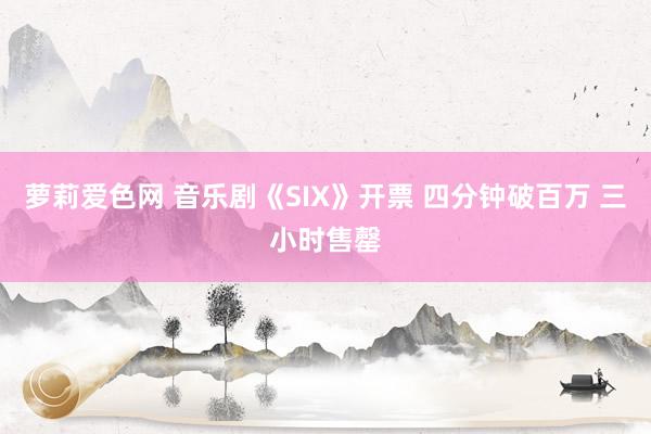 萝莉爱色网 音乐剧《SIX》开票 四分钟破百万 三小时售罄