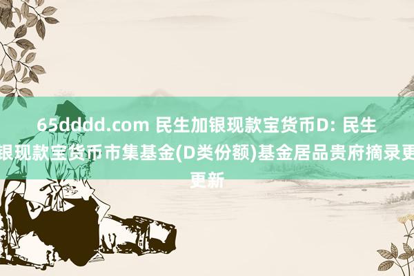 65dddd.com 民生加银现款宝货币D: 民生加银现款宝货币市集基金(D类份额)基金居品贵府摘录更新