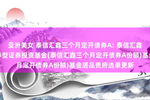 亚洲美女 泰信汇鑫三个月定开债券A: 泰信汇鑫三个月按时绽放债券型证券投资基金(泰信汇鑫三个月定开债券A份额)基金居品贵府选录更新