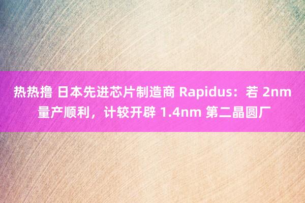 热热撸 日本先进芯片制造商 Rapidus：若 2nm 量产顺利，计较开辟 1.4nm 第二晶圆厂