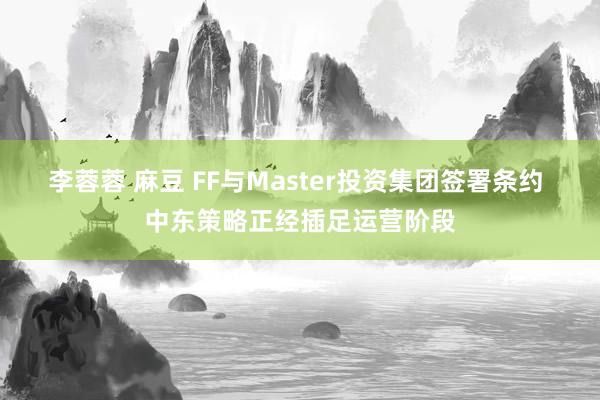 李蓉蓉 麻豆 FF与Master投资集团签署条约 中东策略正经插足运营阶段