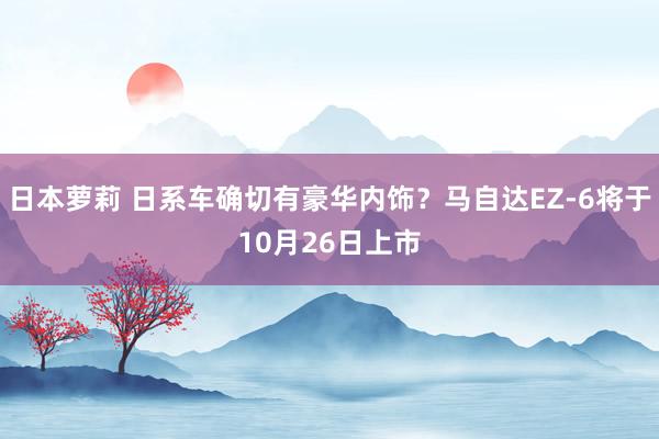 日本萝莉 日系车确切有豪华内饰？马自达EZ-6将于10月26日上市