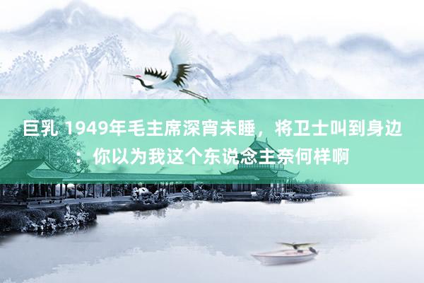 巨乳 1949年毛主席深宵未睡，将卫士叫到身边：你以为我这个东说念主奈何样啊