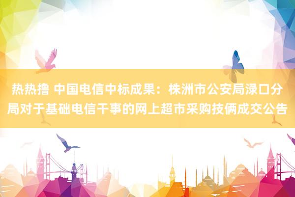 热热撸 中国电信中标成果：株洲市公安局渌口分局对于基础电信干事的网上超市采购技俩成交公告