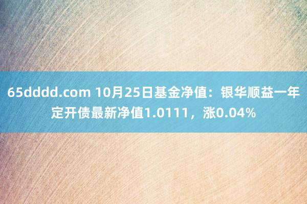 65dddd.com 10月25日基金净值：银华顺益一年定开债最新净值1.0111，涨0.04%