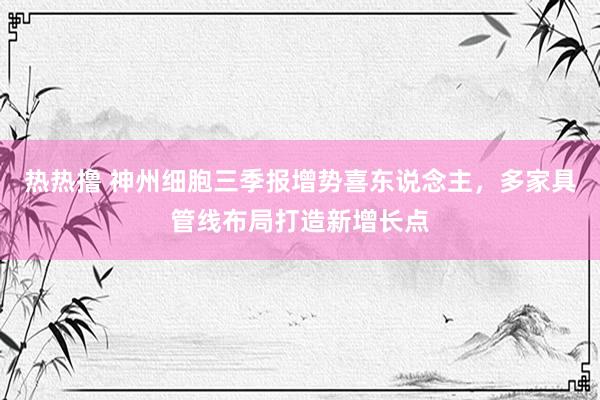 热热撸 神州细胞三季报增势喜东说念主，多家具管线布局打造新增长点