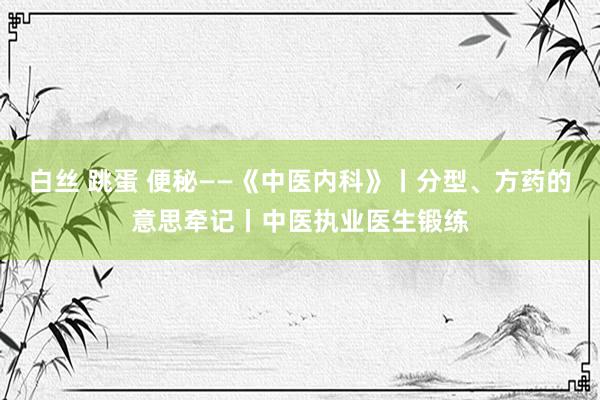 白丝 跳蛋 便秘——《中医内科》丨分型、方药的意思牵记丨中医执业医生锻练