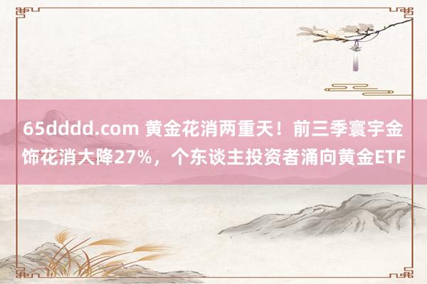 65dddd.com 黄金花消两重天！前三季寰宇金饰花消大降27%，个东谈主投资者涌向黄金ETF