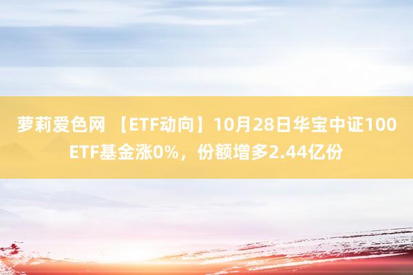 萝莉爱色网 【ETF动向】10月28日华宝中证100ETF基金涨0%，份额增多2.44亿份