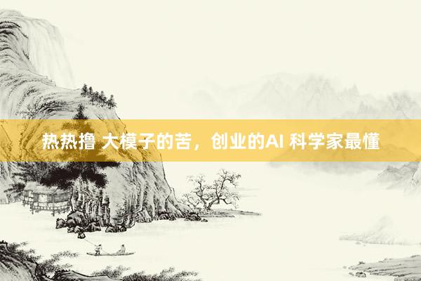 热热撸 大模子的苦，创业的AI 科学家最懂