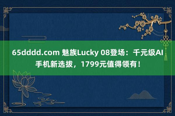 65dddd.com 魅族Lucky 08登场：千元级AI手机新选拔，1799元值得领有！