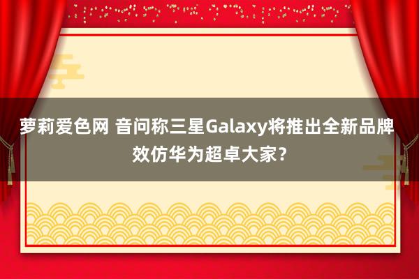 萝莉爱色网 音问称三星Galaxy将推出全新品牌 效仿华为超卓大家？