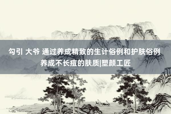 勾引 大爷 通过养成精致的生计俗例和护肤俗例 养成不长痘的肤质|塑颜工匠