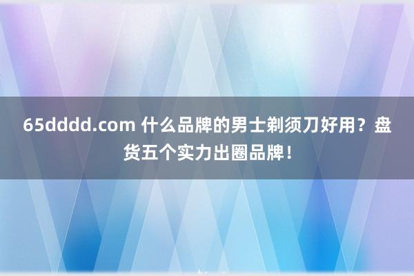 65dddd.com 什么品牌的男士剃须刀好用？盘货五个实力出圈品牌！