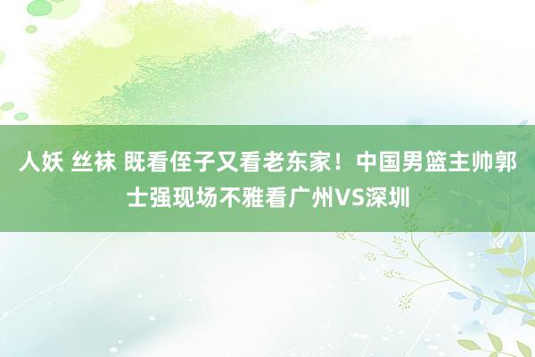 人妖 丝袜 既看侄子又看老东家！中国男篮主帅郭士强现场不雅看广州VS深圳