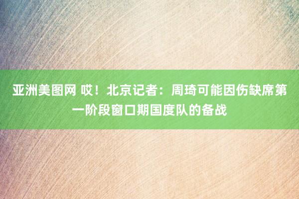 亚洲美图网 哎！北京记者：周琦可能因伤缺席第一阶段窗口期国度队的备战