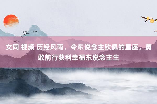 女同 视频 历经风雨，令东说念主钦佩的星座，勇敢前行获利幸福东说念主生