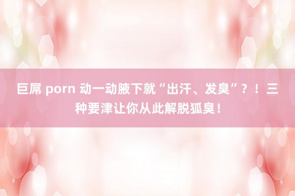 巨屌 porn 动一动腋下就“出汗、发臭”？！三种要津让你从此解脱狐臭！