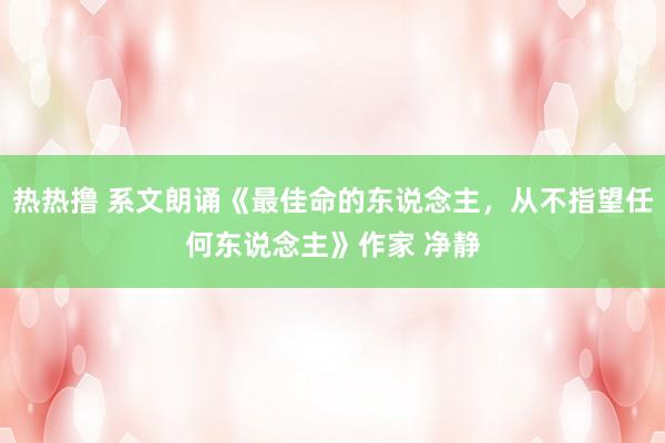 热热撸 系文朗诵《最佳命的东说念主，从不指望任何东说念主》作家 净静