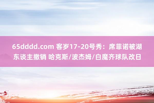 65dddd.com 客岁17-20号秀：席菲诺被湖东谈主撤销 哈克斯/波杰姆/白魔齐球队改日