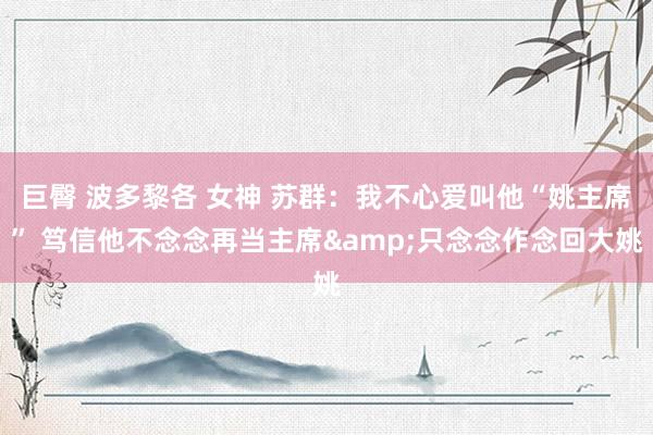 巨臀 波多黎各 女神 苏群：我不心爱叫他“姚主席” 笃信他不念念再当主席&只念念作念回大姚