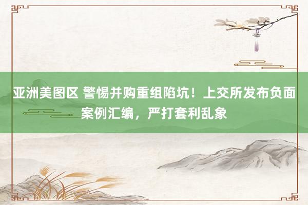 亚洲美图区 警惕并购重组陷坑！上交所发布负面案例汇编，严打套利乱象