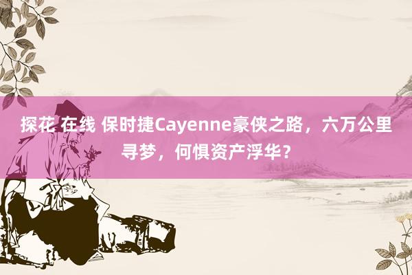 探花 在线 保时捷Cayenne豪侠之路，六万公里寻梦，何惧资产浮华？