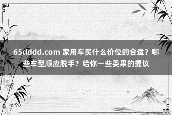 65dddd.com 家用车买什么价位的合适？哪些车型顺应脱手？给你一些委果的提议