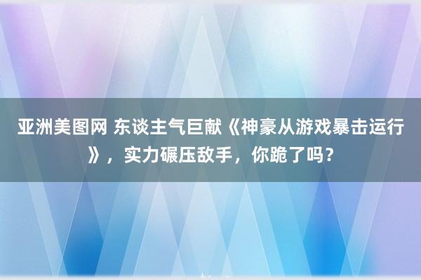 亚洲美图网 东谈主气巨献《神豪从游戏暴击运行》，实力碾压敌手，你跪了吗？