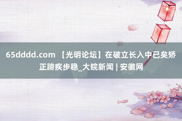 65dddd.com 【光明论坛】在破立长入中已矣矫正蹄疾步稳_大皖新闻 | 安徽网