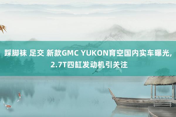 踩脚袜 足交 新款GMC YUKON育空国内实车曝光， 2.7T四缸发动机引关注