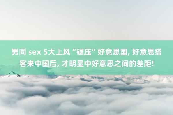 男同 sex 5大上风“碾压”好意思国， 好意思搭客来中国后， 才明显中好意思之间的差距!