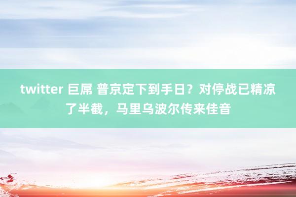 twitter 巨屌 普京定下到手日？对停战已精凉了半截，马里乌波尔传来佳音