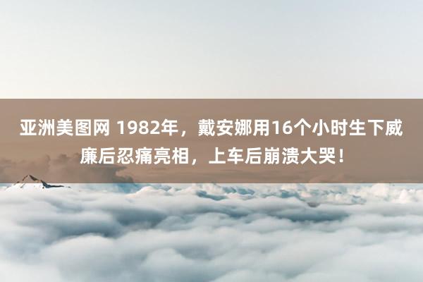 亚洲美图网 1982年，戴安娜用16个小时生下威廉后忍痛亮相，上车后崩溃大哭！