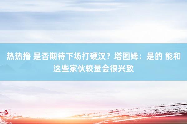 热热撸 是否期待下场打硬汉？塔图姆：是的 能和这些家伙较量会很兴致